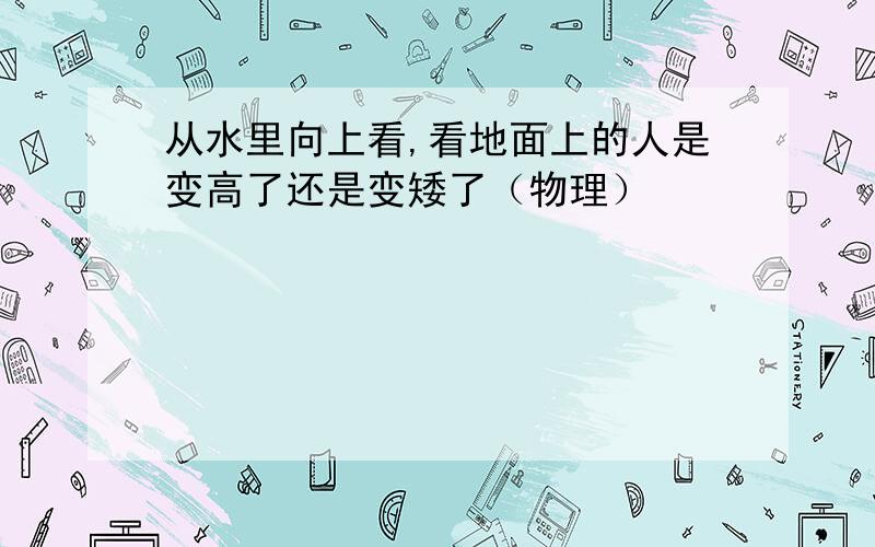 从水里向上看,看地面上的人是变高了还是变矮了（物理）