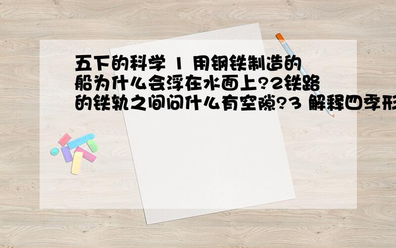 五下的科学 1 用钢铁制造的船为什么会浮在水面上?2铁路的铁轨之间问什么有空隙?3 解释四季形成的原因