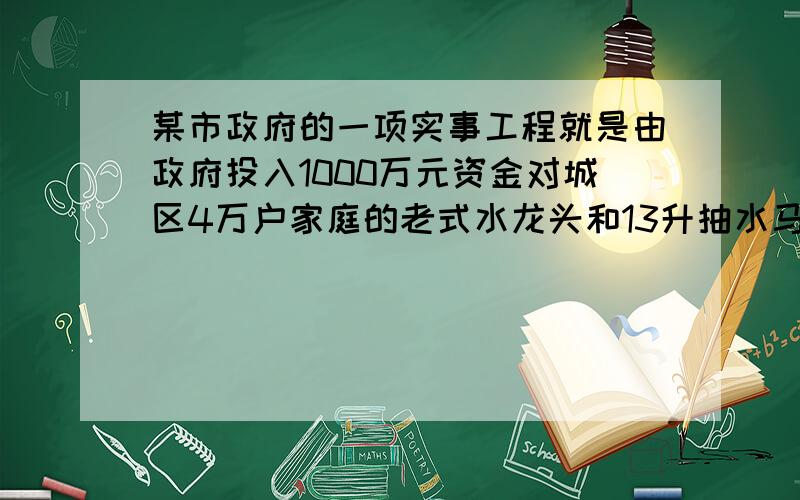 某市政府的一项实事工程就是由政府投入1000万元资金对城区4万户家庭的老式水龙头和13升抽水马桶进…      今年,苏州市政府的一项实事工程就是由政府投入1 000万元资金．对城区4万户家庭