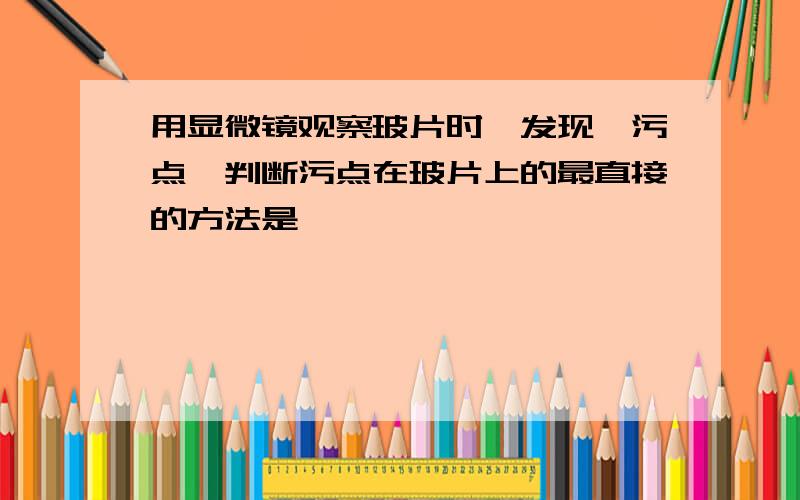 用显微镜观察玻片时,发现一污点,判断污点在玻片上的最直接的方法是