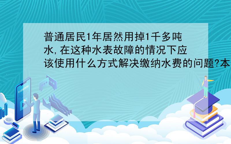 普通居民1年居然用掉1千多吨水,在这种水表故障的情况下应该使用什么方式解决缴纳水费的问题?本人是租的房,就带个4岁多的小孩在城里上幼儿园,因为租的是单位一户人家的房子,所以水费