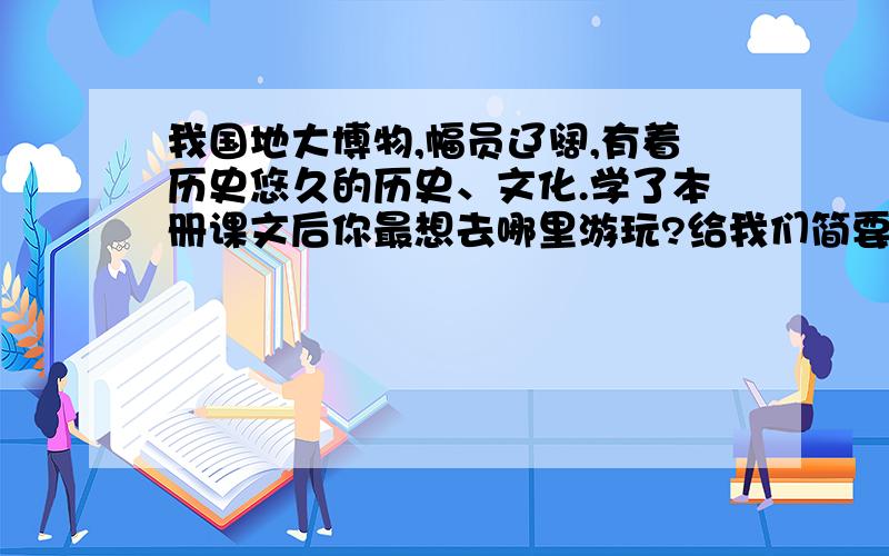 我国地大博物,幅员辽阔,有着历史悠久的历史、文化.学了本册课文后你最想去哪里游玩?给我们简要的介绍一下那儿的特点.