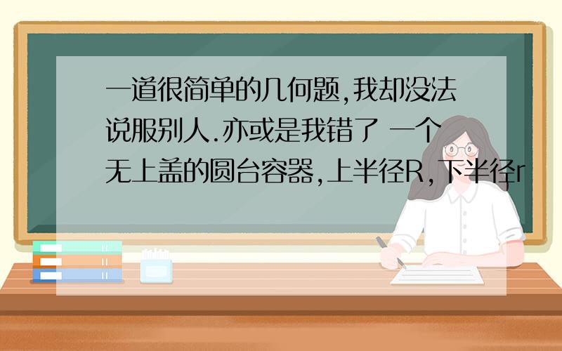 一道很简单的几何题,我却没法说服别人.亦或是我错了 一个无上盖的圆台容器,上半径R,下半径r