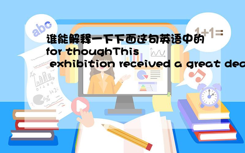 谁能解释一下下面这句英语中的for thoughThis exhibition received a great deal of attention in the press,for though the pictures were supposed to be the work of famous artists,they had in fact been painted by Dickie.