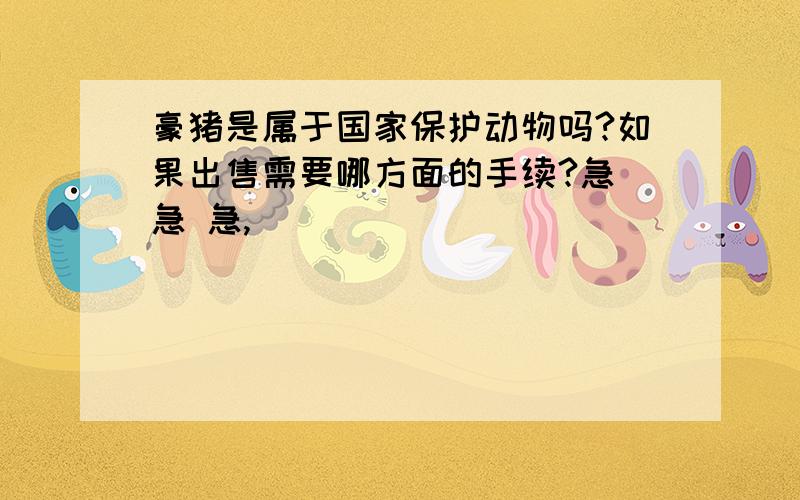 豪猪是属于国家保护动物吗?如果出售需要哪方面的手续?急 急 急,