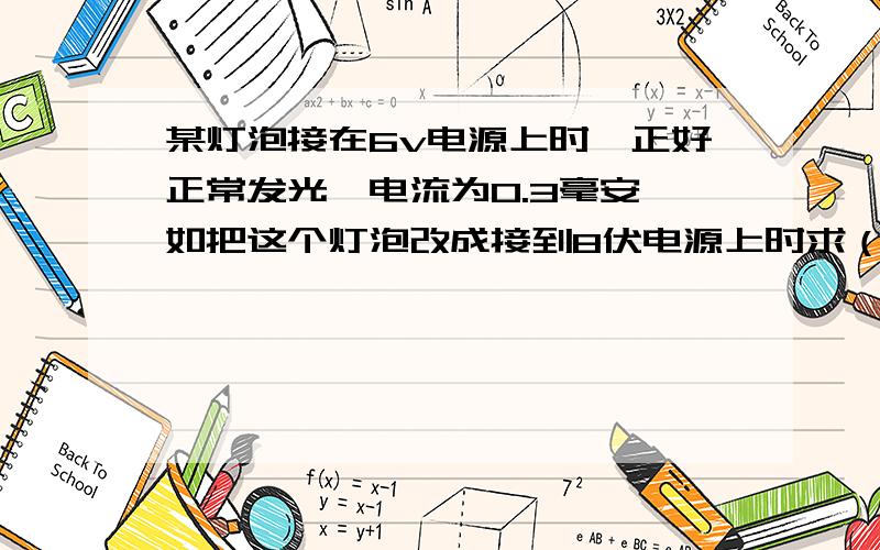 某灯泡接在6v电源上时,正好正常发光,电流为0.3毫安,如把这个灯泡改成接到8伏电源上时求（1）这个灯泡正常发光时的电阻为多少?(2)要使灯泡能正常发光,应给灯泡并联或串联一个多大的电阻?