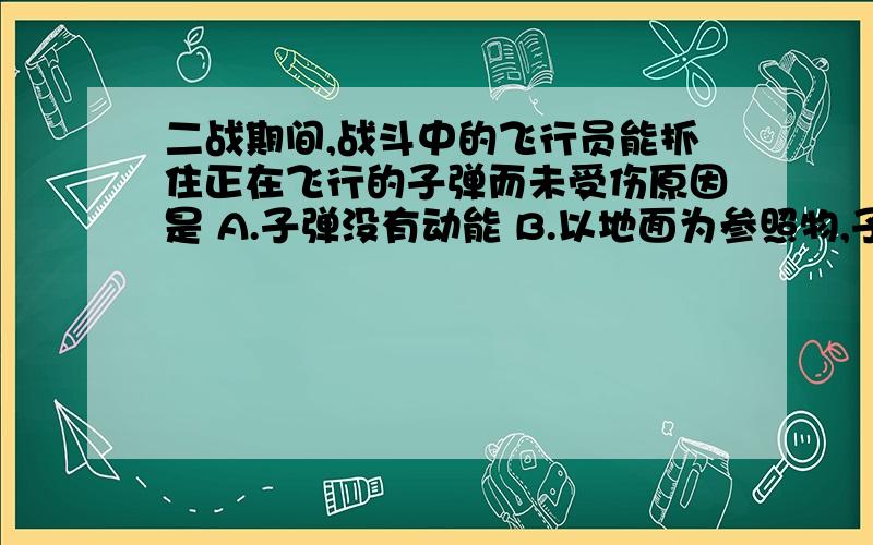 二战期间,战斗中的飞行员能抓住正在飞行的子弹而未受伤原因是 A.子弹没有动能 B.以地面为参照物,子弹的速度越小,动能越小 C.以飞行员为参照物,子弹的速度越小,动能越小 D.飞行员的动能