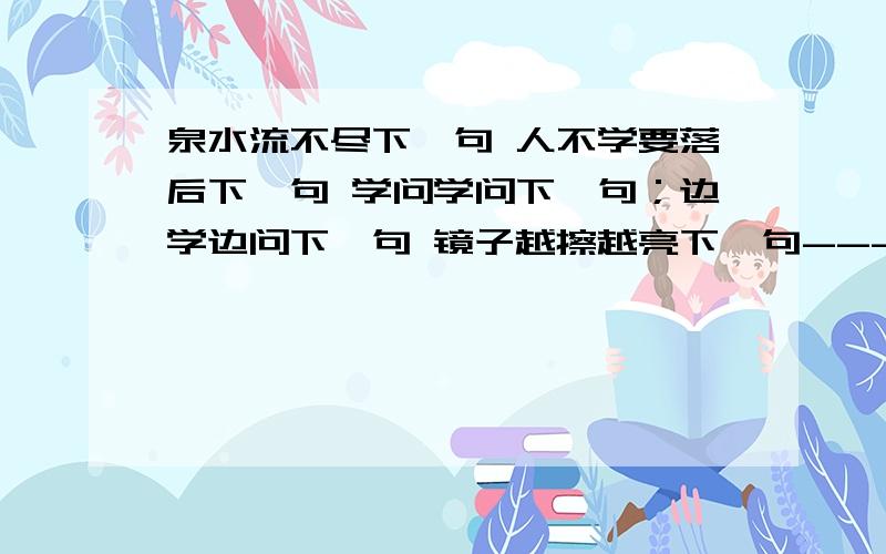 泉水流不尽下一句 人不学要落后下一句 学问学问下一句；边学边问下一句 镜子越擦越亮下一句--------不成器--------不成才 今冬麦盖三层被下一句