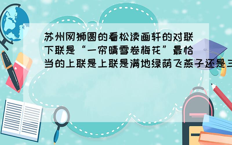 苏州网狮圆的看松读画轩的对联下联是“一帘晴雪卷梅花”最恰当的上联是上联是满地绿荫飞燕子还是三代前贤松柏寒哪一个更恰当