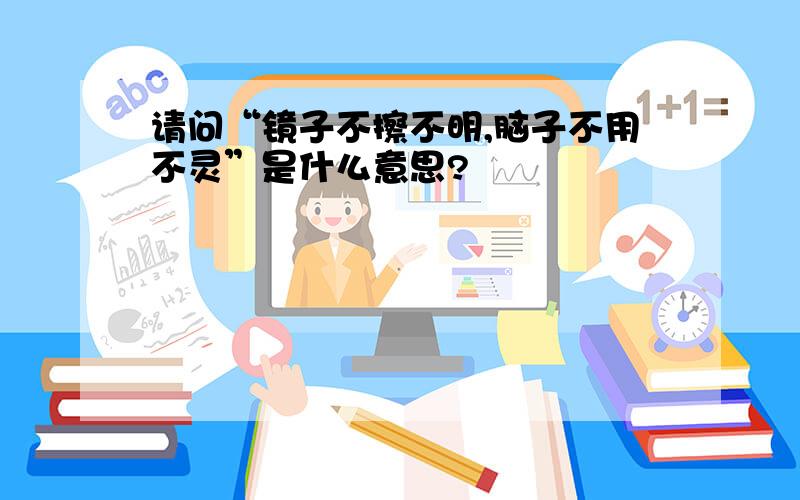 请问“镜子不擦不明,脑子不用不灵”是什么意思?