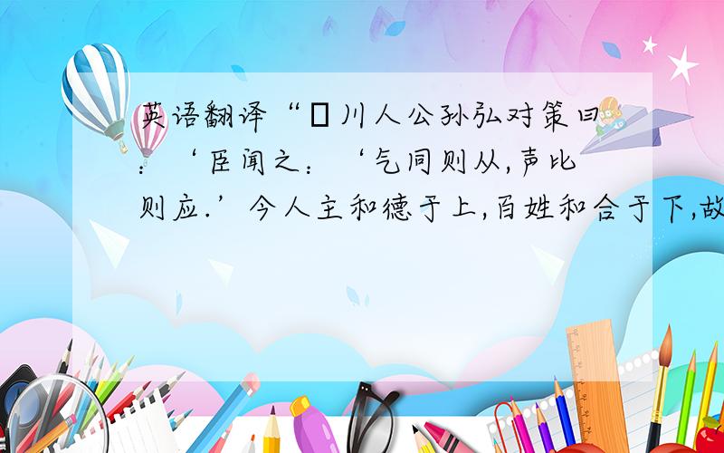 英语翻译“菑川人公孙弘对策曰：‘臣闻之：‘气同则从,声比则应.’今人主和德于上,百姓和合于下,故心和则气和,气和则形和,形和则声和,声和则天地之和应矣.’”