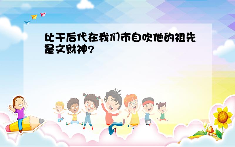 比干后代在我们市自吹他的祖先是文财神?