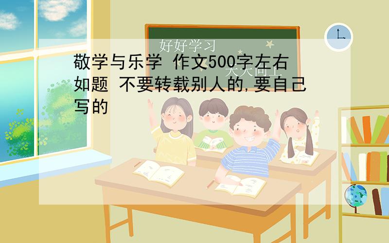 敬学与乐学 作文500字左右如题 不要转载别人的,要自己写的