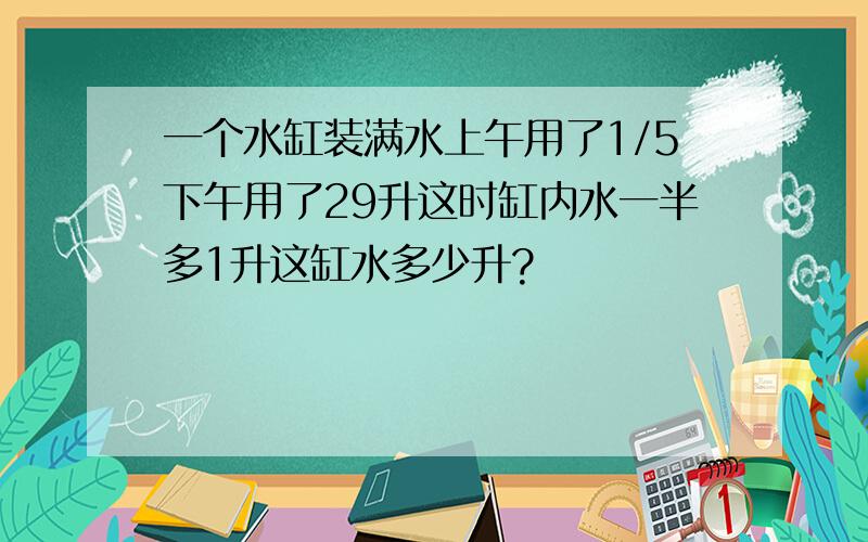 一个水缸装满水上午用了1/5下午用了29升这时缸内水一半多1升这缸水多少升?