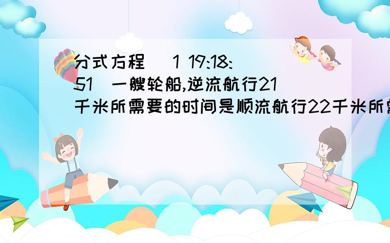 分式方程 (1 19:18:51)一艘轮船,逆流航行21千米所需要的时间是顺流航行22千米所需时间的1.5倍.已知水流的速度为4千米/时,试计算轮船在静水中的速度.