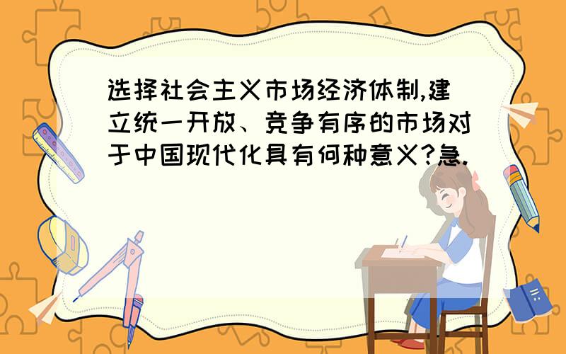 选择社会主义市场经济体制,建立统一开放、竞争有序的市场对于中国现代化具有何种意义?急.