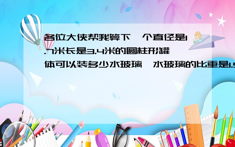 各位大侠帮我算下一个直径是1.7米长是3.4米的圆柱形罐体可以装多少水玻璃,水玻璃的比重是1.5