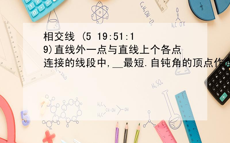 相交线 (5 19:51:19)直线外一点与直线上个各点连接的线段中,＿最短.自钝角的顶点作角的一边的垂线,把这个钝角分成两个角的度数之比为3：1,则这个钝角的度数是＿. 