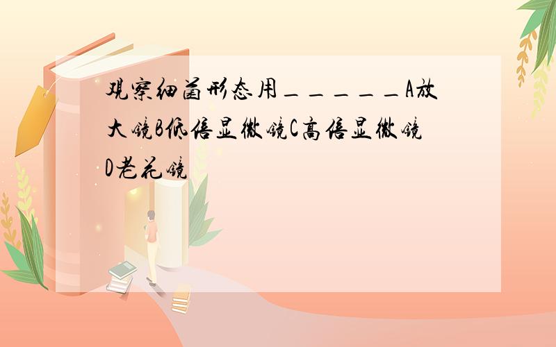 观察细菌形态用_____A放大镜B低倍显微镜C高倍显微镜D老花镜