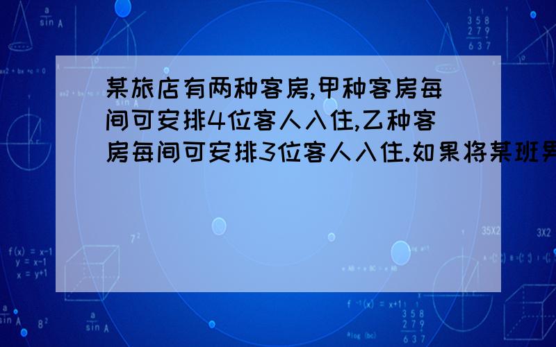 某旅店有两种客房,甲种客房每间可安排4位客人入住,乙种客房每间可安排3位客人入住.如果将某班男生都安排到甲种客房,将有一间客房住不满；若都安排到乙种客房,还有2人没处住；已知该