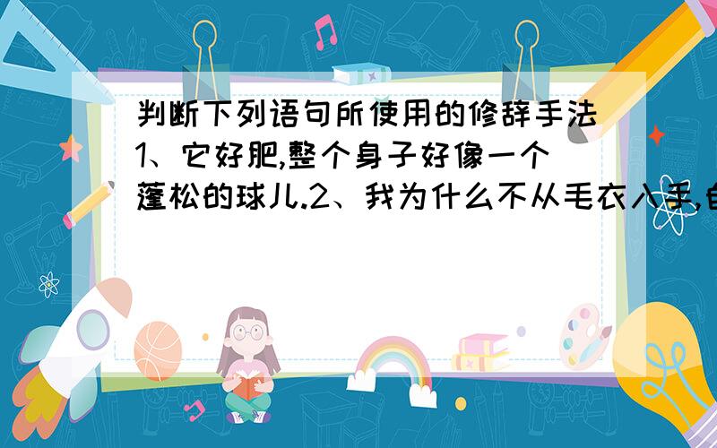 判断下列语句所使用的修辞手法1、它好肥,整个身子好像一个蓬松的球儿.2、我为什么不从毛衣入手,自己设计、制作和出售时装呢?3、鲸的身子这么大,它们吃什么呢?须鲸主要吃虾和小鱼.齿鲸