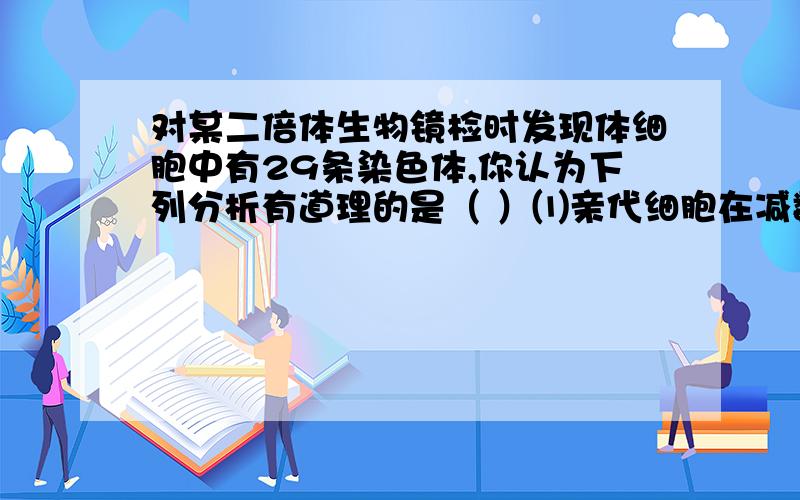 对某二倍体生物镜检时发现体细胞中有29条染色体,你认为下列分析有道理的是（ ）⑴亲代细胞在减数分裂形成配子时多了一条染色体⑵亲代细胞在减数分裂形成配子时少了一条染色体⑶亲代