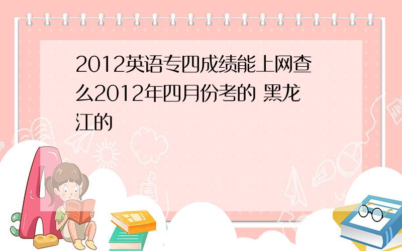 2012英语专四成绩能上网查么2012年四月份考的 黑龙江的