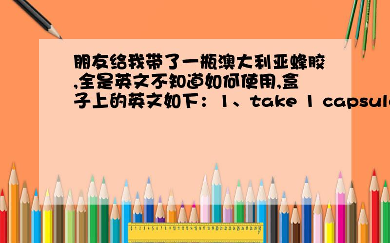 朋友给我带了一瓶澳大利亚蜂胶,全是英文不知道如何使用,盒子上的英文如下：1、take 1 capsule 2 times daily with food or as directed by your healthcare practitioner .if symptoms persist,consult your healthcare professiona