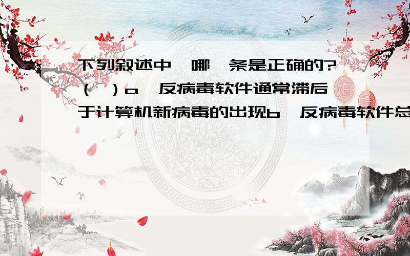 下列叙述中,哪一条是正确的?（ ）a、反病毒软件通常滞后于计算机新病毒的出现b、反病毒软件总是超前于病毒的出现,它可以查、杀任何种类的病毒c、感染过计算机病毒的计算机具有对该病