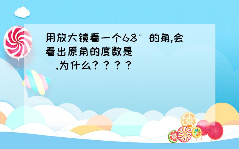 用放大镜看一个68°的角,会看出原角的度数是_______.为什么？？？？