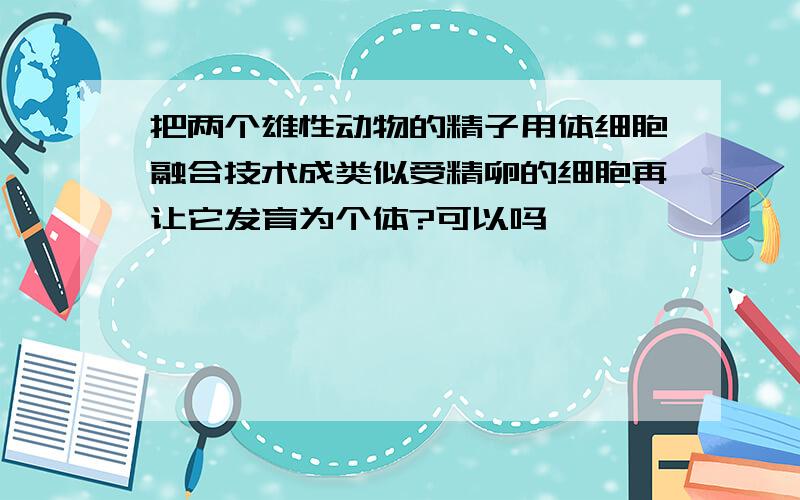 把两个雄性动物的精子用体细胞融合技术成类似受精卵的细胞再让它发育为个体?可以吗