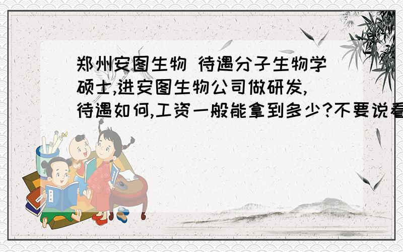 郑州安图生物 待遇分子生物学硕士,进安图生物公司做研发,待遇如何,工资一般能拿到多少?不要说看能力拿工资,这个大家都知道,想知道的是保守工资.