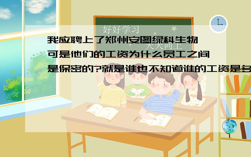 我应聘上了郑州安图绿科生物,可是他们的工资为什么员工之间是保密的?就是谁也不知道谁的工资是多少,不许相互打听,谁打听开除谁,私下听说他们内部家属熟人比较多,工资都比普通工人的