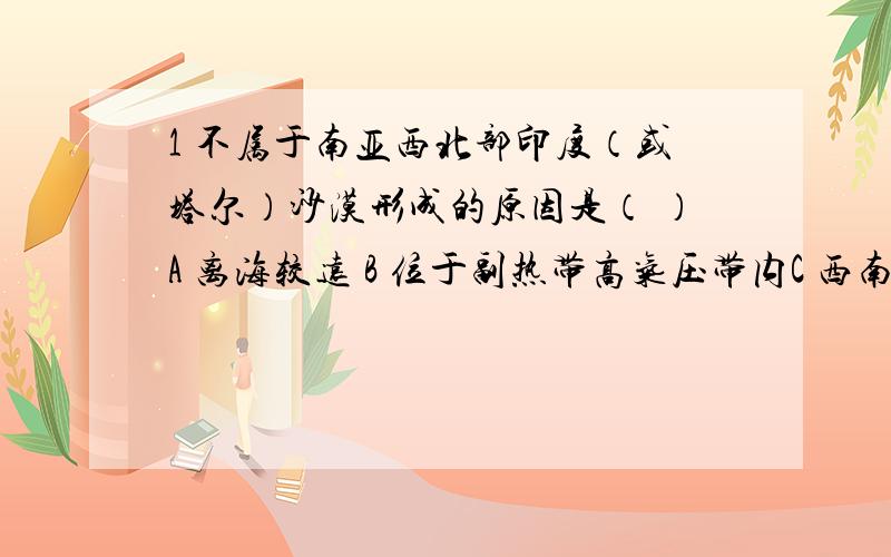 1 不属于南亚西北部印度（或塔尔）沙漠形成的原因是（ ）A 离海较远 B 位于副热带高气压带内C 西南季风不易吹到 D 古代原始森林遭到破坏2 印度经常发生水旱灾害,主要原因是（ ）A 西南季