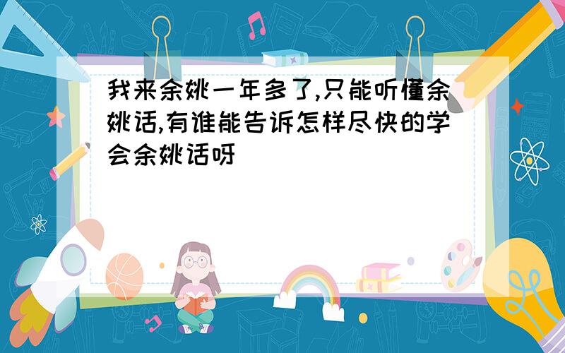 我来余姚一年多了,只能听懂余姚话,有谁能告诉怎样尽快的学会余姚话呀