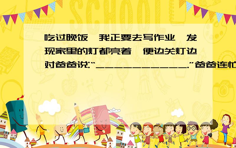 吃过晚饭,我正要去写作业,发现家里的灯都亮着,便边关灯边对爸爸说:“__________.”爸爸连忙劝阻道：现在家里条件好了,这点电费算不了什么,还是把灯都开着,亮堂堂的多好!”我忙解释：“___