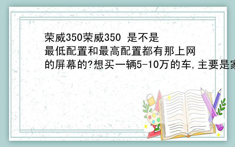 荣威350荣威350 是不是最低配置和最高配置都有那上网的屏幕的?想买一辆5-10万的车,主要是家用,喜欢两厢、三厢,主要行驶路况城市、拥堵,我今年26-30岁,身高160-169cm,体重60kg以下,要买的车最好