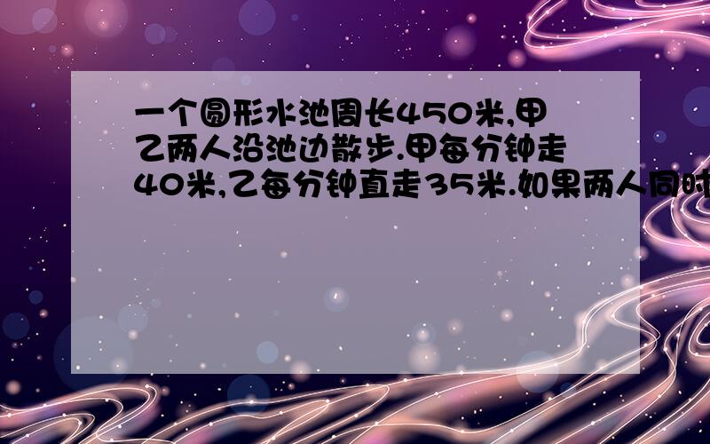 一个圆形水池周长450米,甲乙两人沿池边散步.甲每分钟走40米,乙每分钟直走35米.如果两人同时同地出发,那么甲乙第一次相遇要用多长时间?