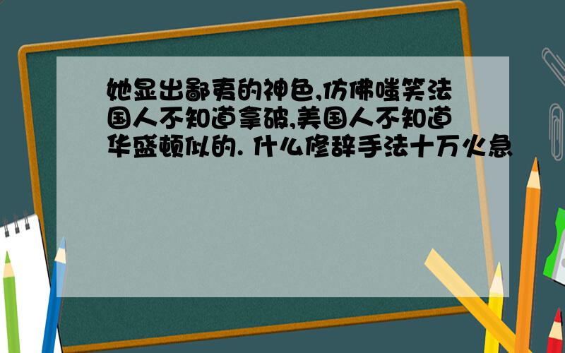 她显出鄙夷的神色,仿佛嗤笑法国人不知道拿破,美国人不知道华盛顿似的. 什么修辞手法十万火急