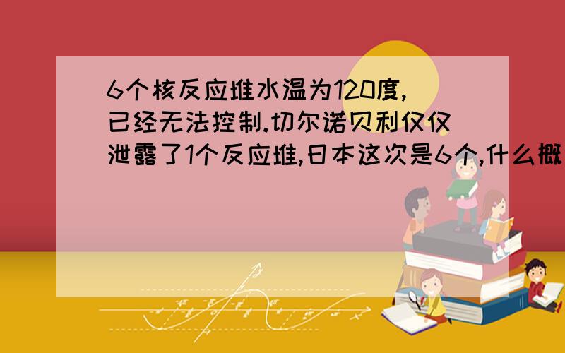 6个核反应堆水温为120度,已经无法控制.切尔诺贝利仅仅泄露了1个反应堆,日本这次是6个,什么概念?