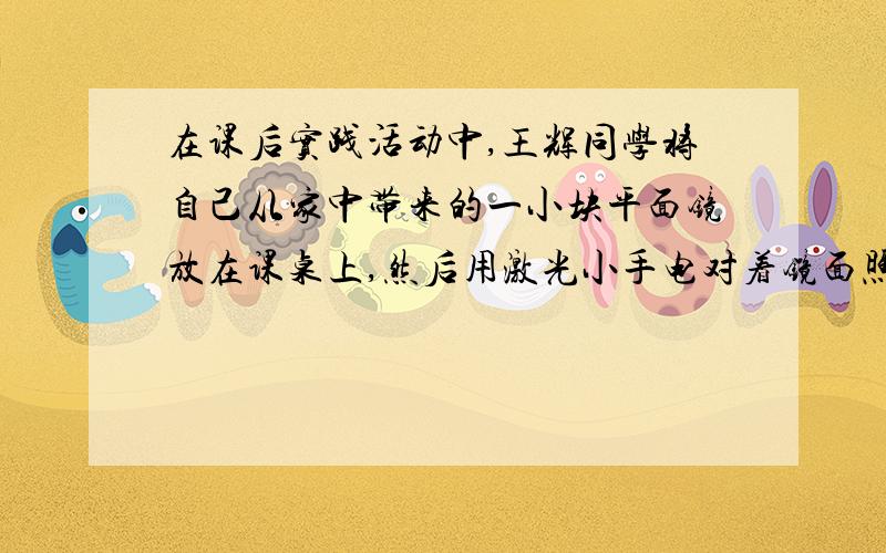 在课后实践活动中,王辉同学将自己从家中带来的一小块平面镜放在课桌上,然后用激光小手电对着镜面照射,王辉观察到镜子将激光束反射到了较远处黑板上方的墙上,形成一个较亮的小光斑.