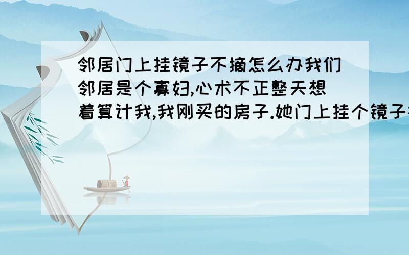 邻居门上挂镜子不摘怎么办我们邻居是个寡妇,心术不正整天想着算计我,我刚买的房子.她门上挂个镜子在正门中间每天出来进去都被她的镜子照着脸很压抑,听老人说这样对我不好,应为这里