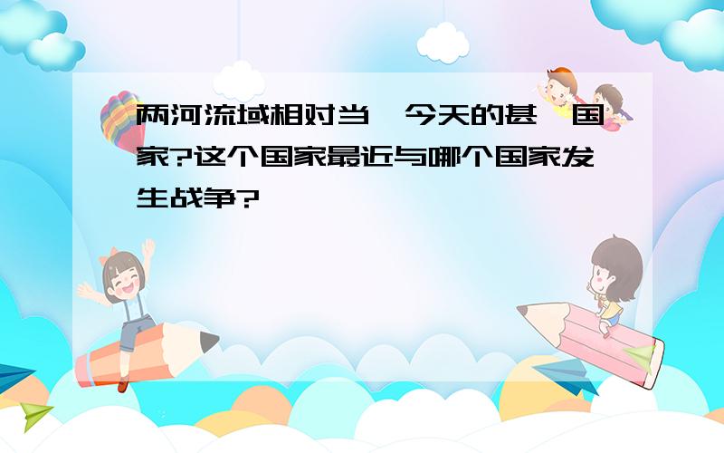 两河流域相对当於今天的甚麼国家?这个国家最近与哪个国家发生战争?