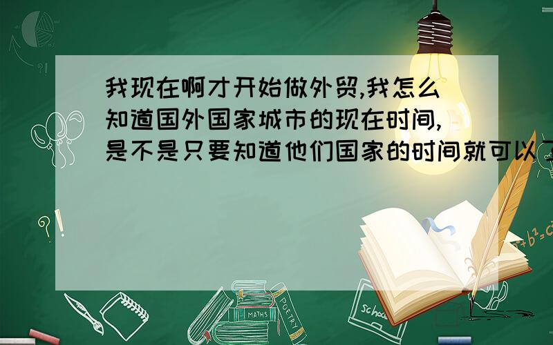 我现在啊才开始做外贸,我怎么知道国外国家城市的现在时间,是不是只要知道他们国家的时间就可以了呀!