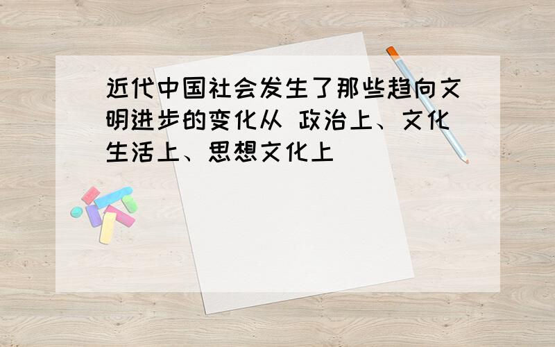 近代中国社会发生了那些趋向文明进步的变化从 政治上、文化生活上、思想文化上