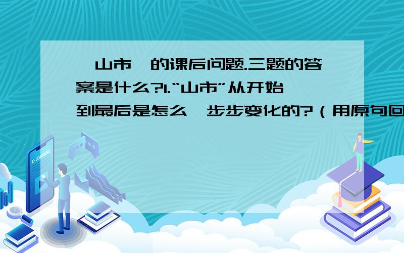 《山市》的课后问题.三题的答案是什么?1.“山市”从开始到最后是怎么一步步变化的?（用原句回答）2.为什么那时候的人把“山市”有称“鬼市”?3.对“山市”着一现象作出科学的解释.