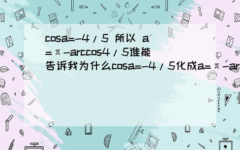 cosa=-4/5 所以 a=π-arccos4/5谁能告诉我为什么cosa=-4/5化成a=π-arccos4/5呢?为什么不可以化成a=arccos4/5呢?怎么化的啊 有什么公式?最好把tan和san的也说下好的我+分!