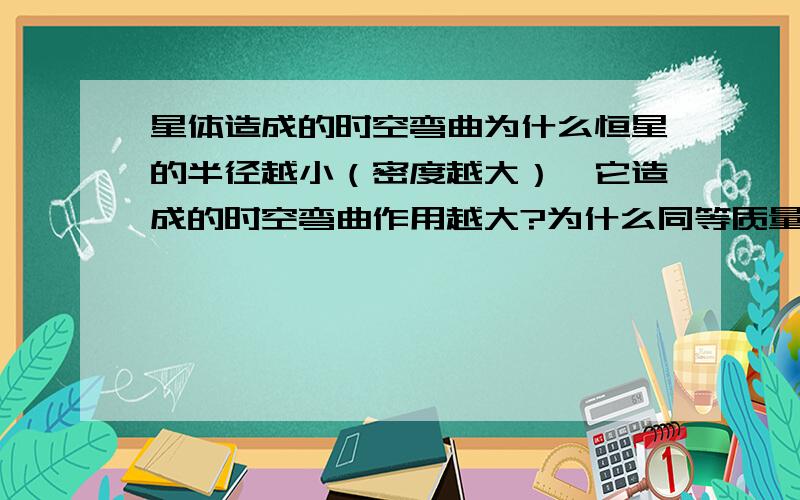 星体造成的时空弯曲为什么恒星的半径越小（密度越大）,它造成的时空弯曲作用越大?为什么同等质量的一个恒星,一个黑洞,黑洞的引力比恒星的引力大?