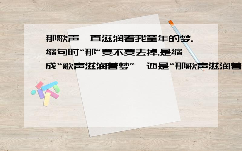 那歌声一直滋润着我童年的梦.缩句时“那”要不要去掉.是缩成“歌声滋润着梦”,还是“那歌声滋润着梦.”缩句时主语前面的“这”或“那”到底要不要去掉?