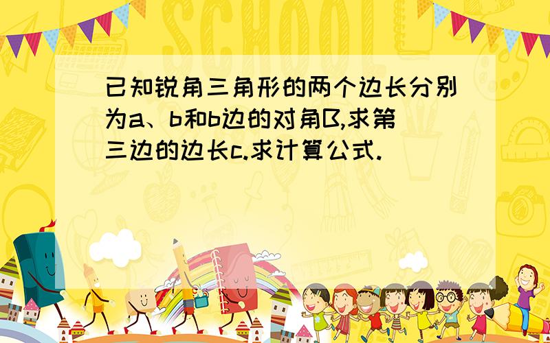 已知锐角三角形的两个边长分别为a、b和b边的对角B,求第三边的边长c.求计算公式.